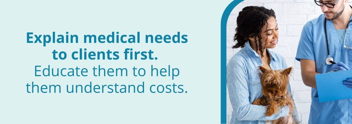 Explain medical needs to clients first. Educate them to help them understand costs. 