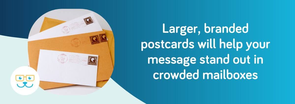 Larger, branded postcards will help your message stand out in crowded mailboxes