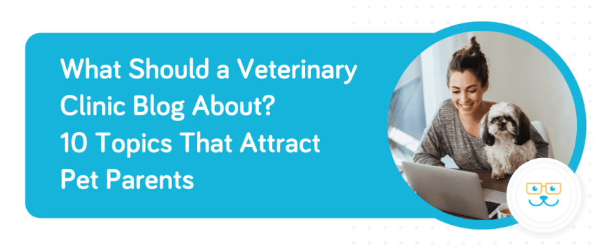 What Should a Veterinary Clinic Blog About? 10 Topics That Attract Pet Parents