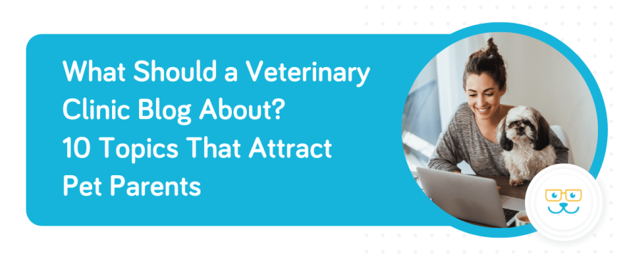 What Should a Veterinary Clinic Blog About? 10 Topics That Attract Pet Parents